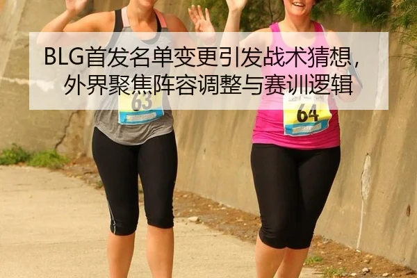 BLG首发名单变更引发战术猜想，外界聚焦阵容调整与赛训逻辑（leyu）